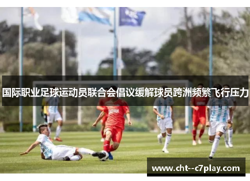 国际职业足球运动员联合会倡议缓解球员跨洲频繁飞行压力 国际职业足球运动员联合会倡议缓解球员跨洲频繁飞行压力