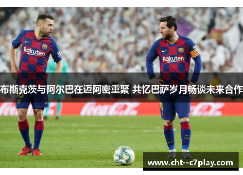 布斯克茨与阿尔巴在迈阿密重聚 共忆巴萨岁月畅谈未来合作