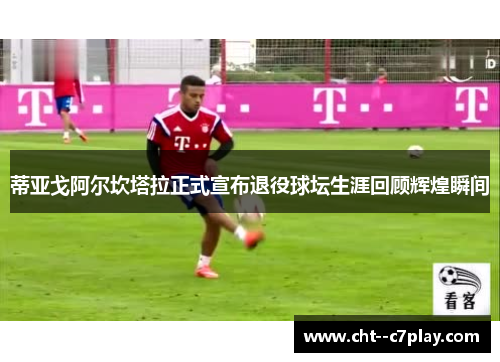 蒂亚戈阿尔坎塔拉正式宣布退役球坛生涯回顾辉煌瞬间