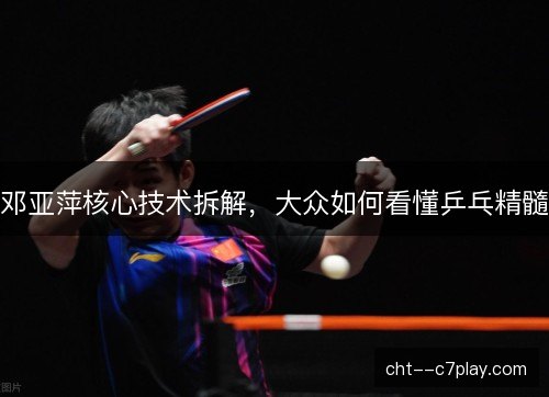 邓亚萍核心技术拆解，大众如何看懂乒乓精髓